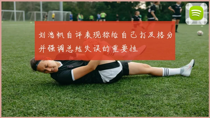刘浩帆自评表现称给自己打及格分并强调总结失误的重要性