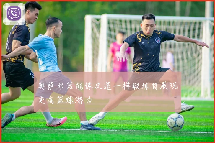 奥萨尔若能像皮蓬一样锻炼将展现更高篮球潜力