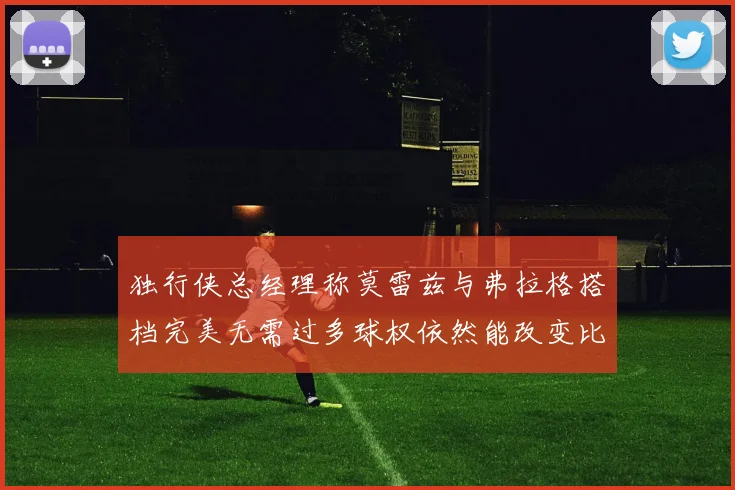 独行侠总经理称莫雷兹与弗拉格搭档完美无需过多球权依然能改变比赛局势