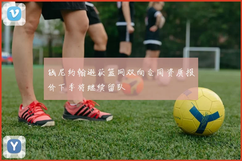 钱尼约翰逊获篮网双向合同资质报价下季将继续留队