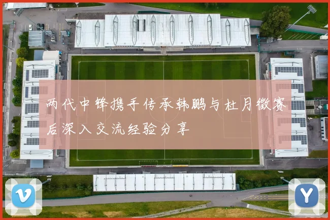 两代中锋携手传承韩鹏与杜月徵赛后深入交流经验分享