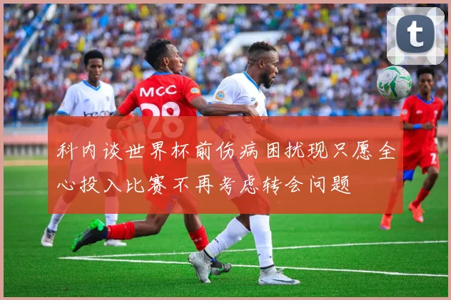 科内谈世界杯前伤病困扰现只愿全心投入比赛不再考虑转会问题