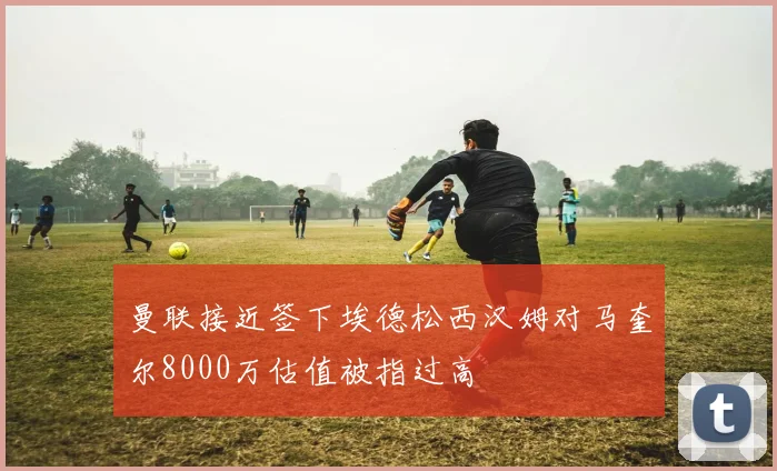 曼联接近签下埃德松西汉姆对马奎尔8000万估值被指过高
