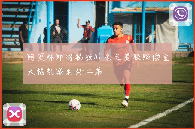 阿莫林即将执教AC米兰曼联赔偿金大幅削减利好二弟