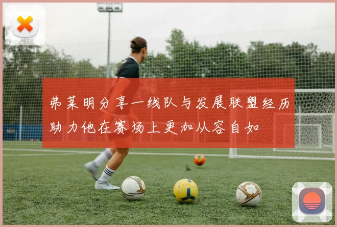 弗莱明分享一线队与发展联盟经历助力他在赛场上更加从容自如