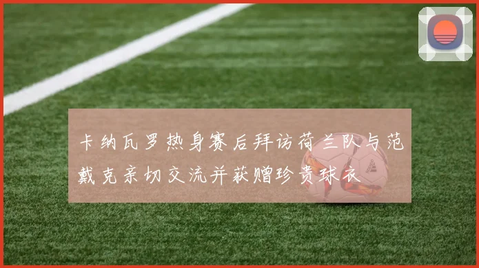 卡纳瓦罗热身赛后拜访荷兰队与范戴克亲切交流并获赠珍贵球衣