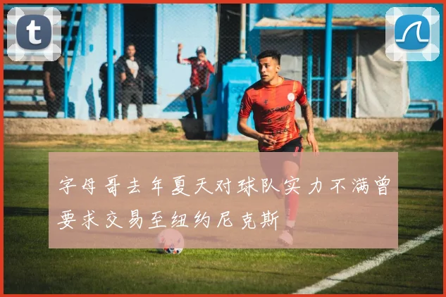 字母哥去年夏天对球队实力不满曾要求交易至纽约尼克斯