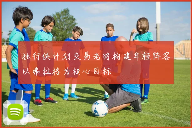 独行侠计划交易老将构建年轻阵容以弗拉格为核心目标