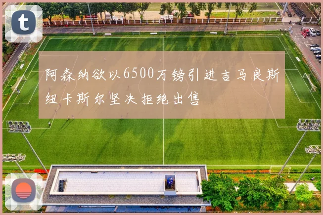 阿森纳欲以6500万镑引进吉马良斯纽卡斯尔坚决拒绝出售