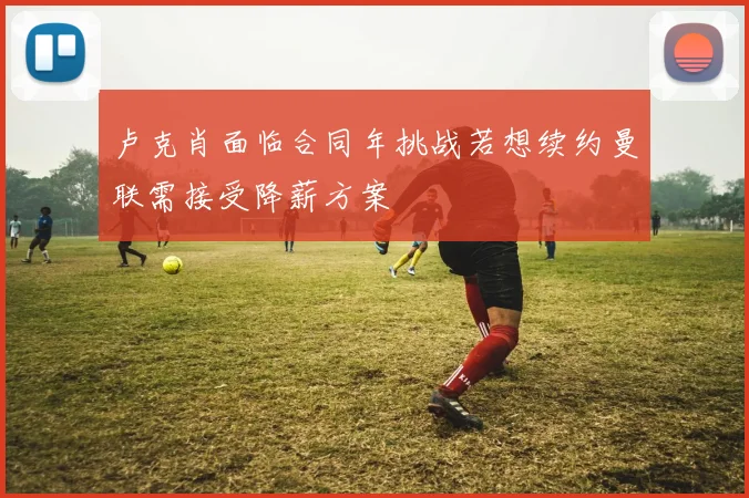 卢克肖面临合同年挑战若想续约曼联需接受降薪方案