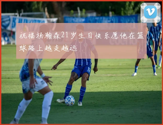 祝福杨瀚森21岁生日快乐愿他在篮球路上越走越远