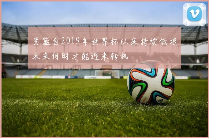 男篮自2019年世界杯以来持续低迷未来何时才能迎来转机